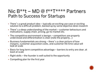 Nic B**t – MD @ f**T**** Partners
Path to Success for Startups
§  There’s a great product idea – typically an exciting use case or exciting
solution to a difficult problem, backed up by some objective desk research
§  There’s a deep understanding of the market – customer behaviours and
motivations, supply chain, pricing, go-to-market etc.
§  The competitive environment is benign – competitors are properly
understood and differentiation is clear (note the properly…)
§  Business fundamentals are strong – there’s a clear picture of how
margins, customer acquisition costs, and customer life time value will
look at scale
§  Basis for long term competitive advantage – barriers to entry are clear, at
least at scale
§  Right skills – the founder is well suited to the opportunity
§  Compelling plan for the first year
 