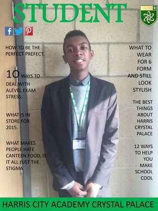 STUDENT
HOW TO BE THE
PERFECT PREFECT.
WHAT IS IN
STORE FOR
2015.
1OWAYS TO
DEAL WITH
ALEVEL EXAM
STRESS.
HARRIS CITY ACADEMY CRYSTAL PALACE
WHAT MAKES
PEOPLE HATE
CANTEEN FOOD, IS
IT ALL JUST THE
STIGMA
WHAT TO
WEAR
FOR 6
FORM
AND STILL
LOOK
STYLISH
THE BEST
THINGS
ABOUT
HARRIS
CRYSTAL
PALACE
12 WAYS
TO HELP
YOU
MAKE
SCHOOL
COOL
 