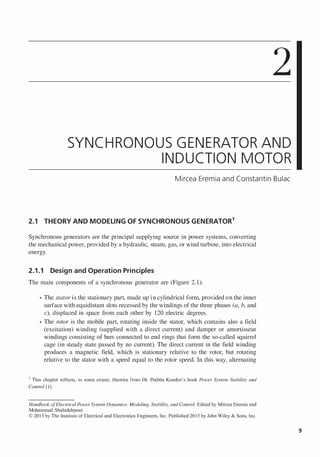 2
SYNCHRONOUS GENERATOR AND
INDUCTION MOTOR
Mircea Eremia and Constantin Bulac
2.1 THEORY AND MODELING OF SYNCHRONOUS GENERATOR
1
Synchronous generators are the principal supplying source in power systems, converting
the mechanical power, provided by a hydraulic, steam, gas, or wind turbine, into electrical
energy.
2.1.1 Design and Operation Principles
The main components of a synchronous generator are (Figure 2.1):
• The stator is the stationary part, made up in cylindrical form, provided on the inner
surface with equidistant slots recessed by the windings of the three phases (a, b, and
c), displaced in space from each other by 120 electric degrees.
• The rotor is the mobile part, rotating inside the stator, which contains also a field
(excitation) winding (supplied with a direct current) and damper or amortisseur
windings consisting of bars connected to end rings that form the so-called squirrel
cage (in steady state passed by no current). The direct current in the field winding
produces a magnetic field, which is stationary relative to the rotor, but rotating
relative to the stator with a speed equal to the rotor speed. In this way, alternating
I This chapter reflects, to some extent, theories from Dr. Prabha Kundur's book Power System Stability and
Control [1].
Handbook ofElectrical Power System Dynamics: Modeling, Stability, and Control. Edited by Mircea Eremia and
Mohammad Shahidehpour.
© 2013 by The Institute of Electrical and Electronics Engineers, Inc. Published 2013 by John Wiley & Sons, Inc.
9
 