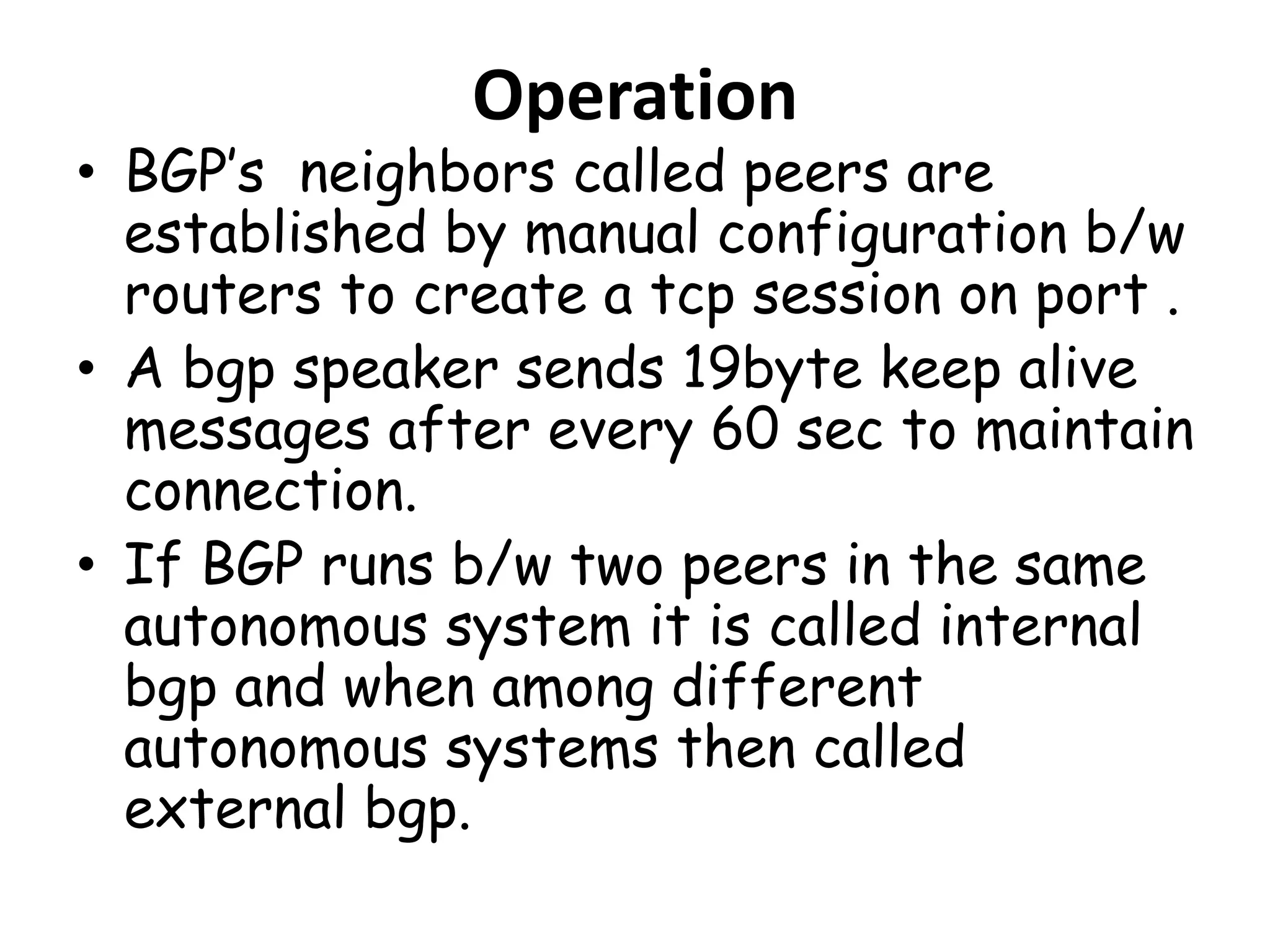 Operation
• BGP’s neighbors called peers are
established by manual configuration b/w
routers to create a tcp session on port .
• A bgp speaker sends 19byte keep alive
messages after every 60 sec to maintain
connection.
• If BGP runs b/w two peers in the same
autonomous system it is called internal
bgp and when among different
autonomous systems then called
external bgp.
 