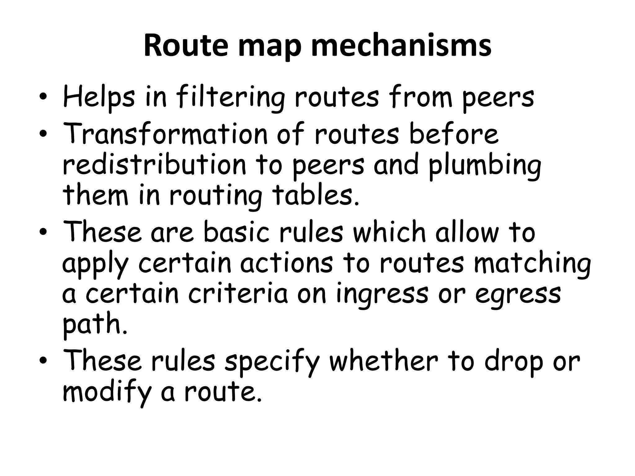 Route map mechanisms
• Helps in filtering routes from peers
• Transformation of routes before
redistribution to peers and plumbing
them in routing tables.
• These are basic rules which allow to
apply certain actions to routes matching
a certain criteria on ingress or egress
path.
• These rules specify whether to drop or
modify a route.
 