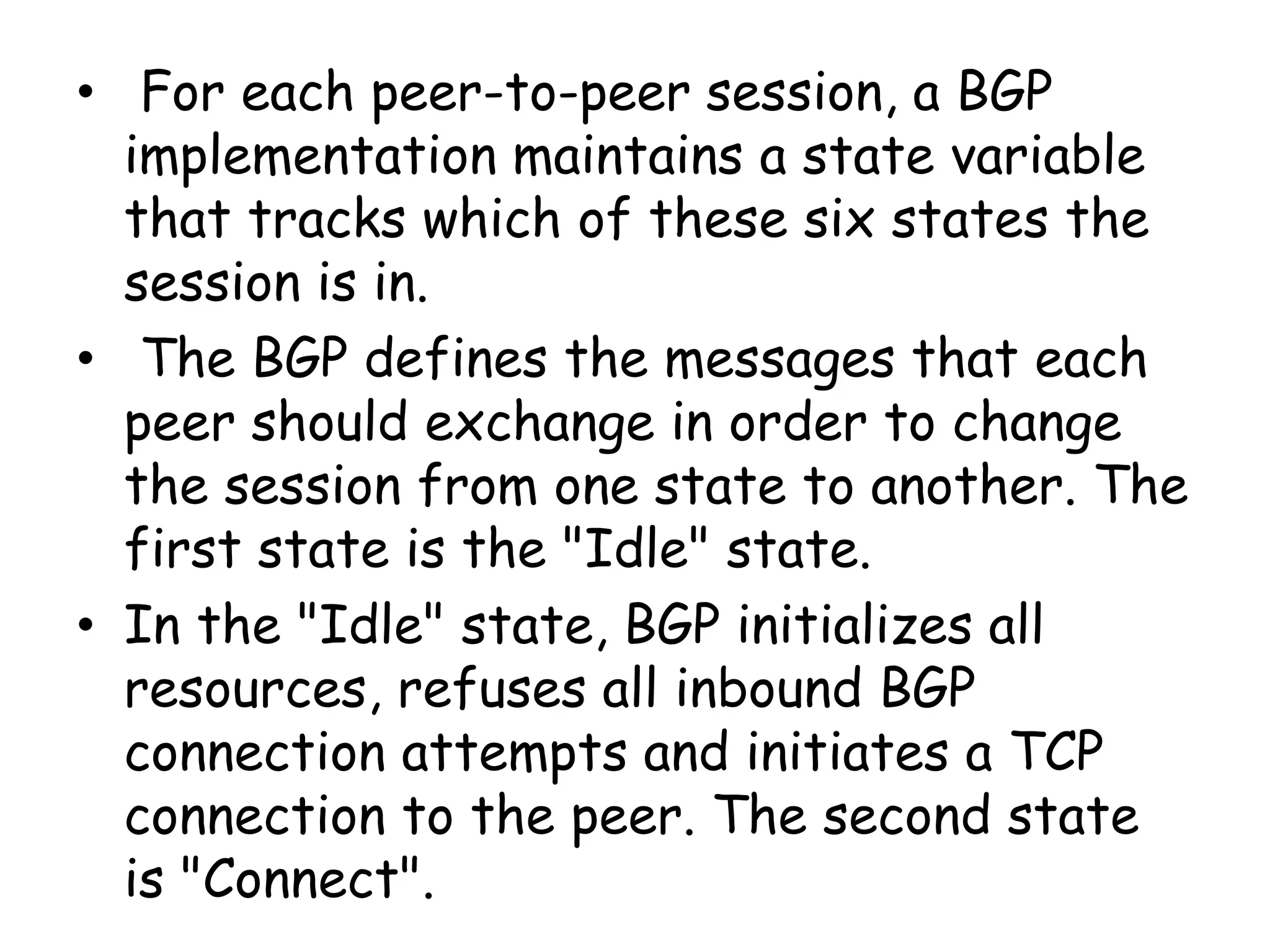 • For each peer-to-peer session, a BGP
implementation maintains a state variable
that tracks which of these six states the
session is in.
• The BGP defines the messages that each
peer should exchange in order to change
the session from one state to another. The
first state is the "Idle" state.
• In the "Idle" state, BGP initializes all
resources, refuses all inbound BGP
connection attempts and initiates a TCP
connection to the peer. The second state
is "Connect".
 