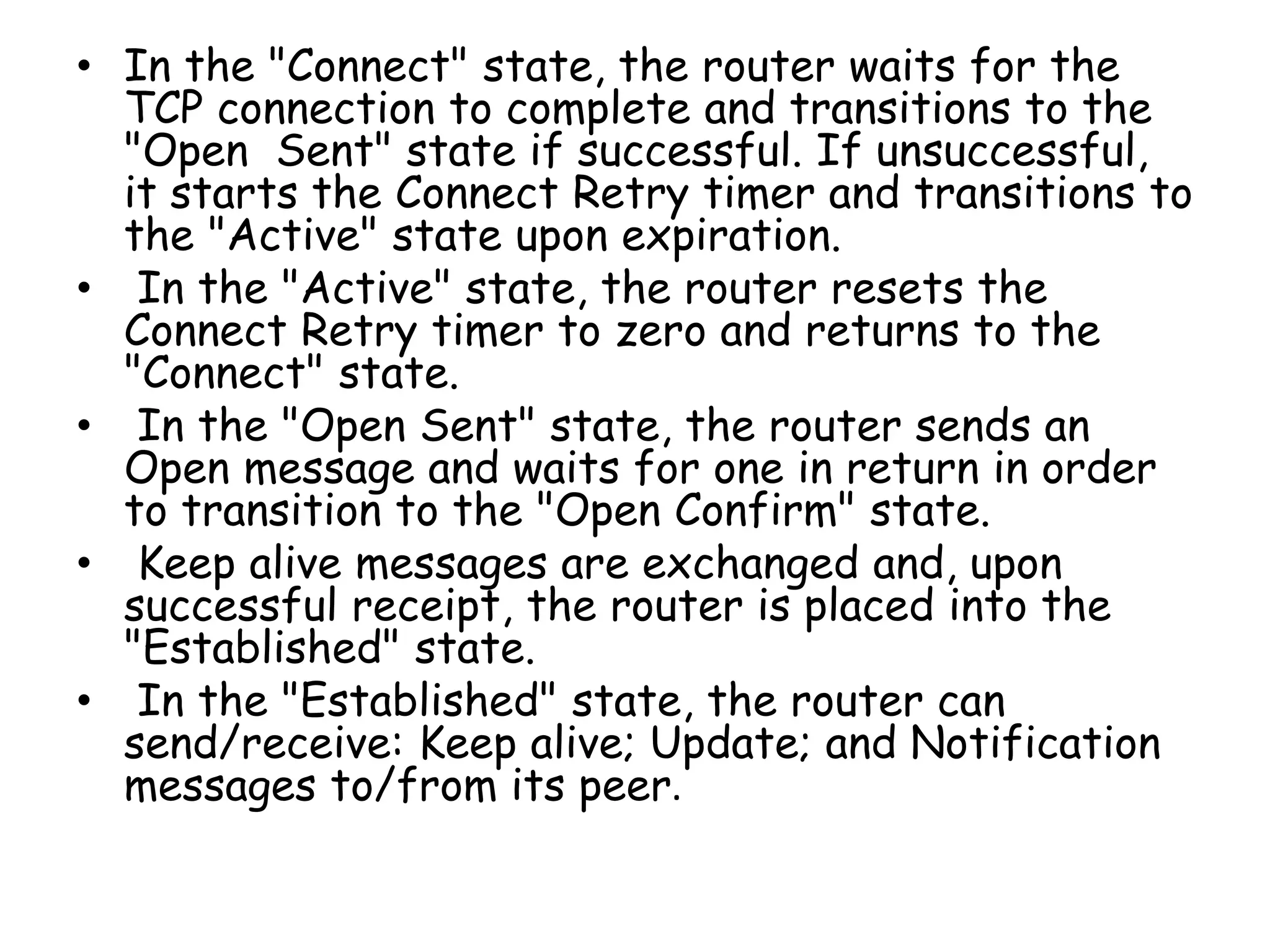 • In the "Connect" state, the router waits for the
TCP connection to complete and transitions to the
"Open Sent" state if successful. If unsuccessful,
it starts the Connect Retry timer and transitions to
the "Active" state upon expiration.
• In the "Active" state, the router resets the
Connect Retry timer to zero and returns to the
"Connect" state.
• In the "Open Sent" state, the router sends an
Open message and waits for one in return in order
to transition to the "Open Confirm" state.
• Keep alive messages are exchanged and, upon
successful receipt, the router is placed into the
"Established" state.
• In the "Established" state, the router can
send/receive: Keep alive; Update; and Notification
messages to/from its peer.
 