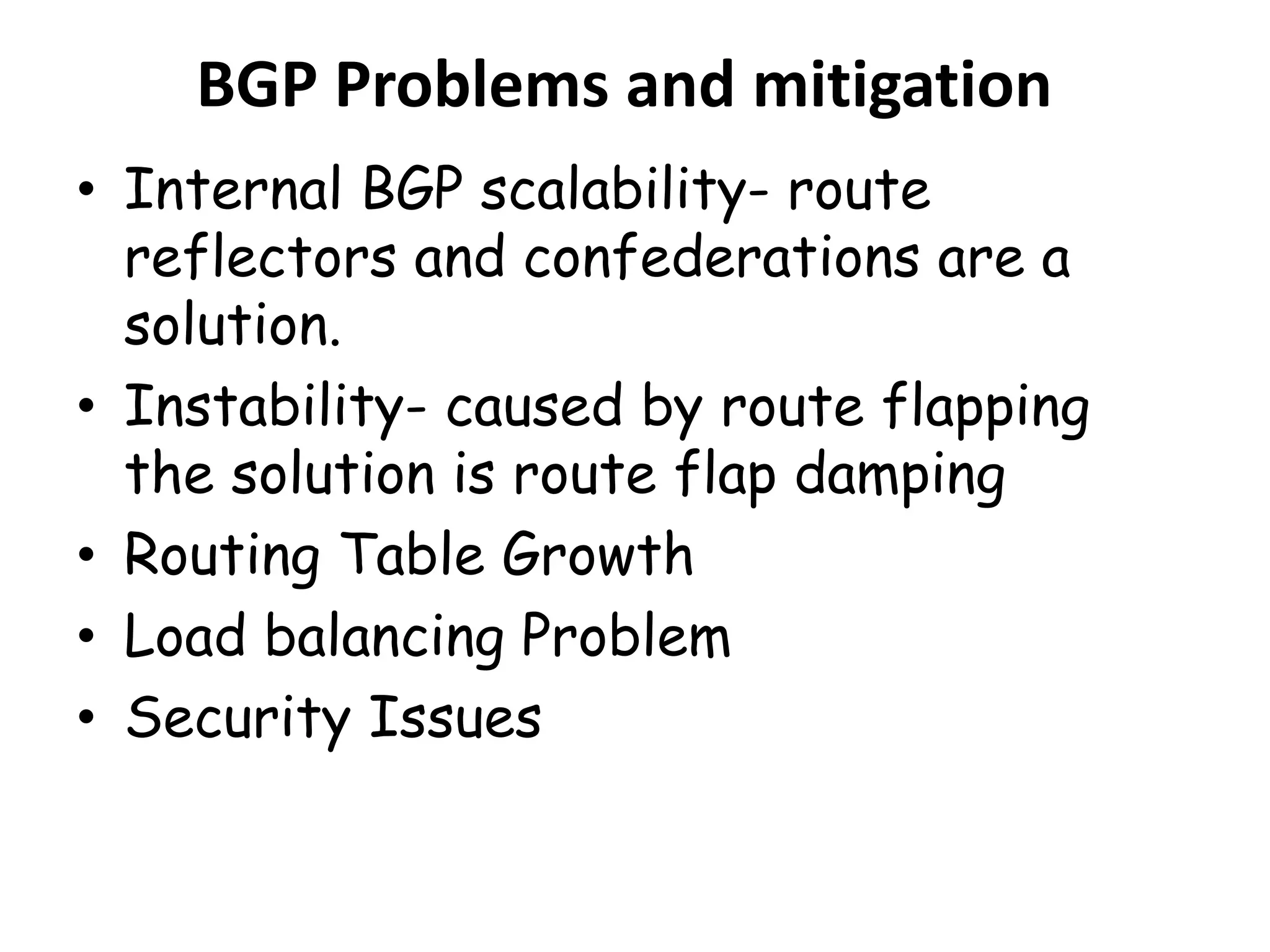 BGP Problems and mitigation
• Internal BGP scalability- route
reflectors and confederations are a
solution.
• Instability- caused by route flapping
the solution is route flap damping
• Routing Table Growth
• Load balancing Problem
• Security Issues
 