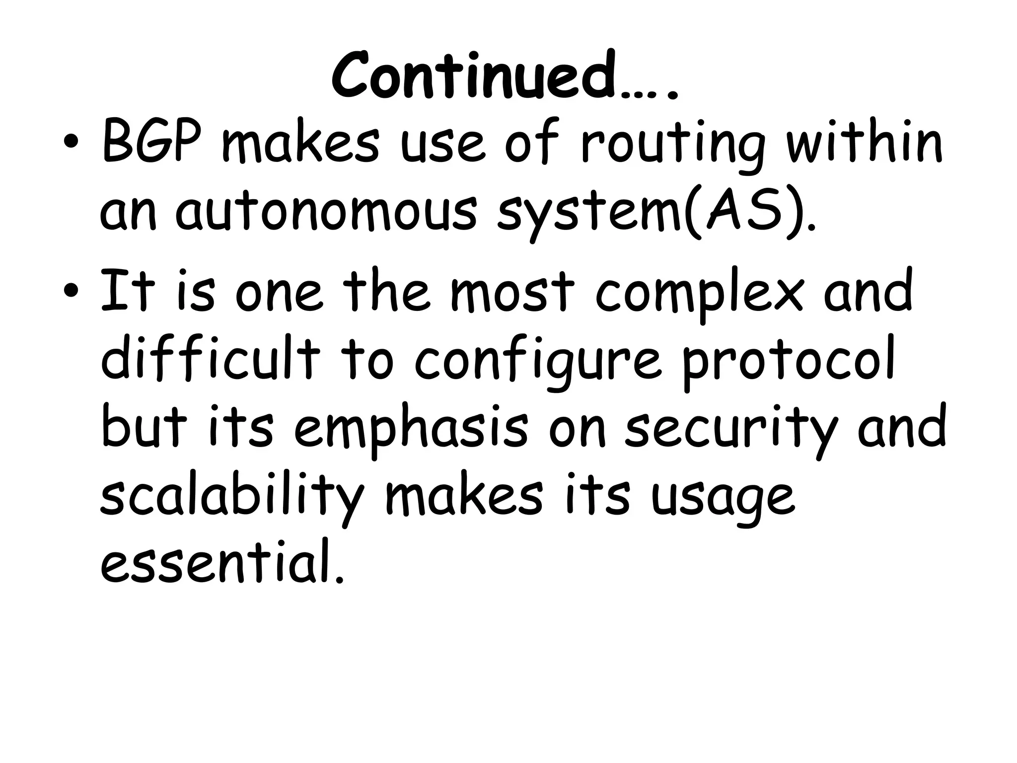 Continued….
• BGP makes use of routing within
an autonomous system(AS).
• It is one the most complex and
difficult to configure protocol
but its emphasis on security and
scalability makes its usage
essential.
 