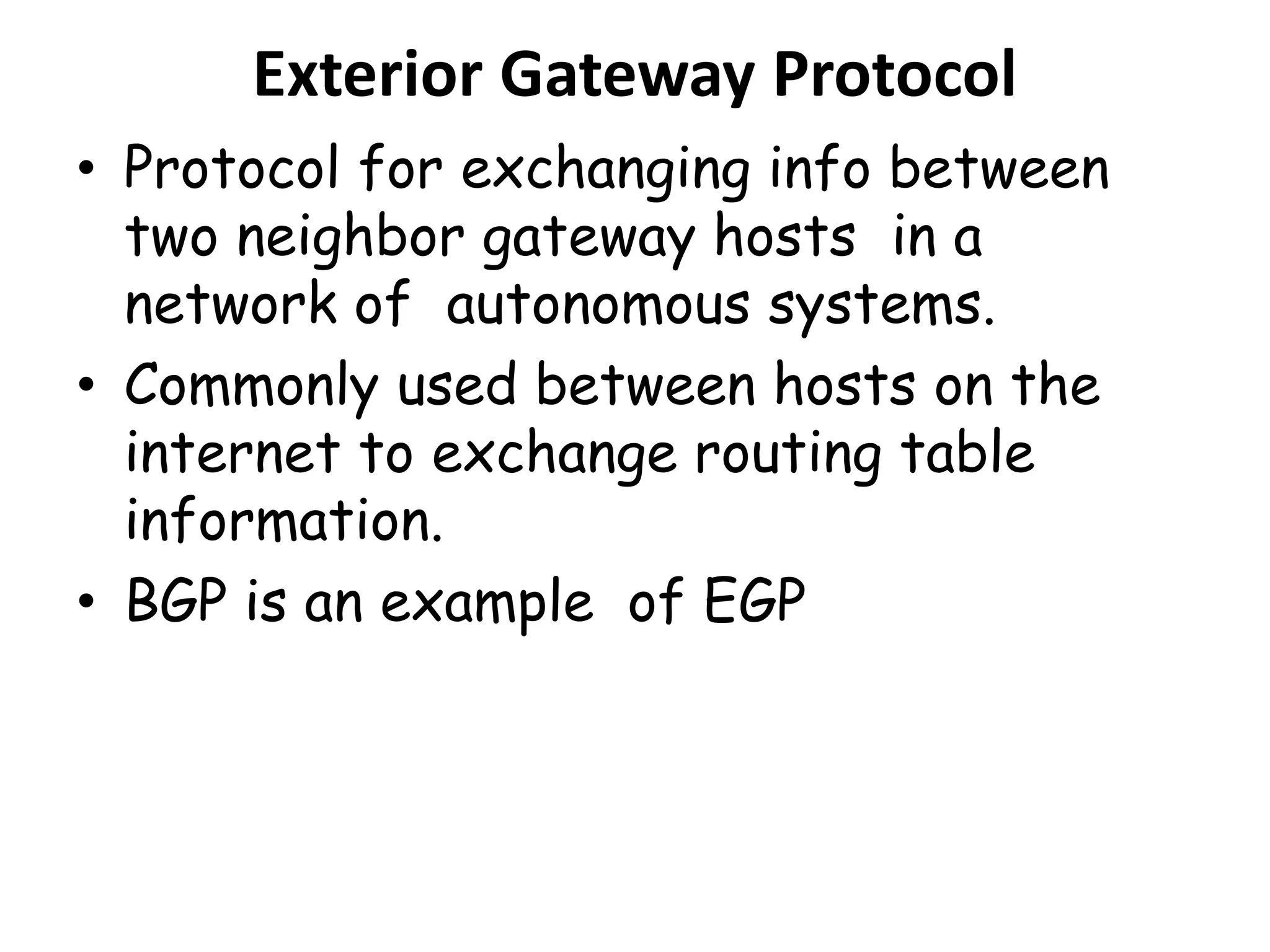 Exterior Gateway Protocol
• Protocol for exchanging info between
two neighbor gateway hosts in a
network of autonomous systems.
• Commonly used between hosts on the
internet to exchange routing table
information.
• BGP is an example of EGP
 