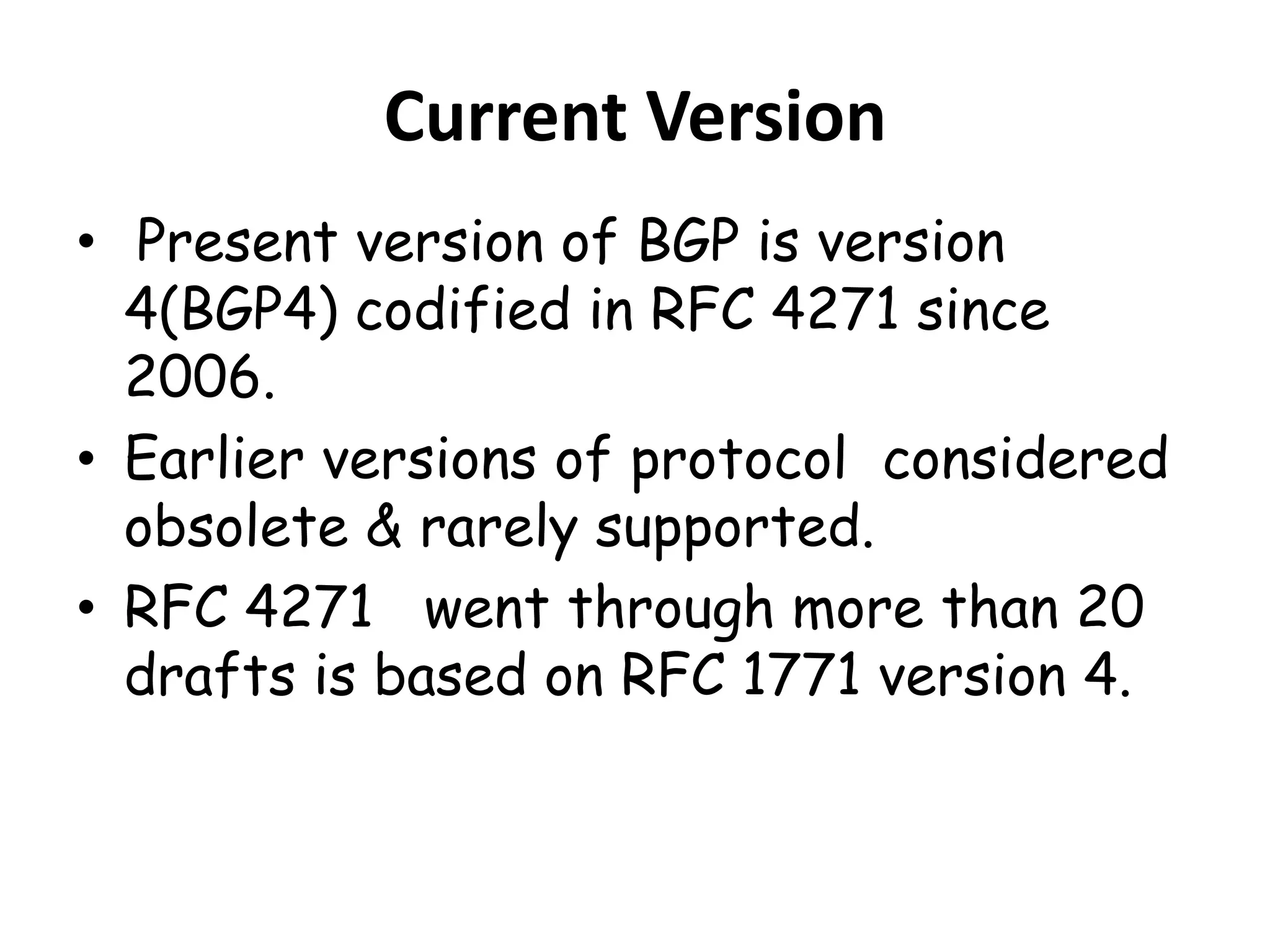 Current Version
• Present version of BGP is version
4(BGP4) codified in RFC 4271 since
2006.
• Earlier versions of protocol considered
obsolete & rarely supported.
• RFC 4271 went through more than 20
drafts is based on RFC 1771 version 4.
 