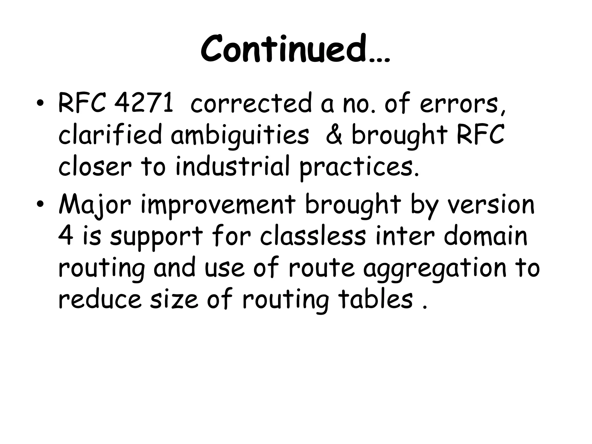 Continued…
• RFC 4271 corrected a no. of errors,
clarified ambiguities & brought RFC
closer to industrial practices.
• Major improvement brought by version
4 is support for classless inter domain
routing and use of route aggregation to
reduce size of routing tables .
 