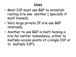 Uses
• Most ISP must use BGP to establish
routing b/w one another ( specially if
multi homed).
• Very large private IP n/w use BGP
internally.
• Another to use BGP is multi homing a
n/w for better redundancy, either to
multiple access points of a single ISP or
to multiple ISP’s .
 