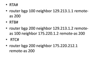 • RTA#
• router bgp 100 neighbor 129.213.1.1 remote-
as 200
• RTB#
• router bgp 200 neighbor 129.213.1.2 remote-
as 100 neighbor 175.220.1.2 remote-as 200
• RTC#
• router bgp 200 neighbor 175.220.212.1
remote-as 200
 