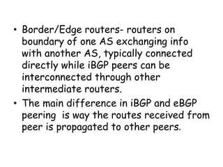 • Border/Edge routers- routers on
boundary of one AS exchanging info
with another AS, typically connected
directly while iBGP peers can be
interconnected through other
intermediate routers.
• The main difference in iBGP and eBGP
peering is way the routes received from
peer is propagated to other peers.
 