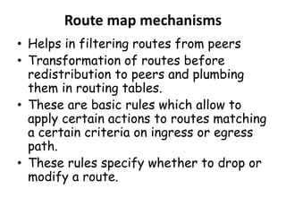 Route map mechanisms
• Helps in filtering routes from peers
• Transformation of routes before
redistribution to peers and plumbing
them in routing tables.
• These are basic rules which allow to
apply certain actions to routes matching
a certain criteria on ingress or egress
path.
• These rules specify whether to drop or
modify a route.
 