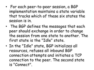 • For each peer-to-peer session, a BGP
implementation maintains a state variable
that tracks which of these six states the
session is in.
• The BGP defines the messages that each
peer should exchange in order to change
the session from one state to another. The
first state is the "Idle" state.
• In the "Idle" state, BGP initializes all
resources, refuses all inbound BGP
connection attempts and initiates a TCP
connection to the peer. The second state
is "Connect".
 