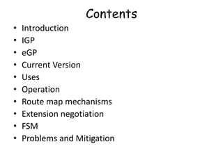 Contents
• Introduction
• IGP
• eGP
• Current Version
• Uses
• Operation
• Route map mechanisms
• Extension negotiation
• FSM
• Problems and Mitigation
 