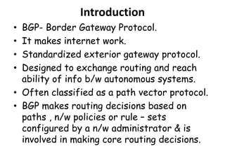 Introduction
• BGP- Border Gateway Protocol.
• It makes internet work.
• Standardized exterior gateway protocol.
• Designed to exchange routing and reach
ability of info b/w autonomous systems.
• Often classified as a path vector protocol.
• BGP makes routing decisions based on
paths , n/w policies or rule – sets
configured by a n/w administrator & is
involved in making core routing decisions.
 