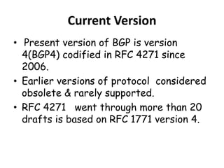Current Version
• Present version of BGP is version
4(BGP4) codified in RFC 4271 since
2006.
• Earlier versions of protocol considered
obsolete & rarely supported.
• RFC 4271 went through more than 20
drafts is based on RFC 1771 version 4.
 