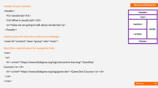 Basmaa
Mostafa
Structural Elements
header of your website.
<header>
<h1>JavaScript</h1>
<h3>What is JavaScript?</h3>
<p>Today we are going to talk about JavaScript</p>
</header>
depicts space for the main content of a webpage
<main id="content" class="group" role="main">
describes a special space for navigation links
<nav>
<ul>
<li><a href="https://www.bitdegree.org/tag/interactive-learning">Gamified
Courses</a></li>
<li><a href="https://www.bitdegree.org/tag/game-dev">Game Dev Courses</a></li>
</ul>
</nav>
10
 