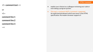 Basmaa
Mostafa
HTML Comment
<!-- comment text -->
or
<!--
comment line 1
comment line 2
comment line 3
-->
● explain your choices to a colleague reviewing your code or
even debug a program quicker.
● This tag is <comment>NOT</comment> supported.
An experimental element which was never in the HTML
specification. No modern browser supports it
14
 