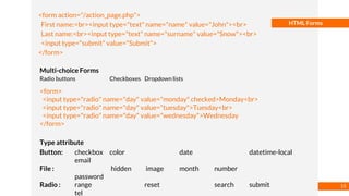 Basmaa
Mostafa
HTML Forms
<form action="/action_page.php">
First name:<br><input type="text" name="name" value="John"><br>
Last name:<br><input type="text" name="surname" value="Snow"><br>
<input type="submit" value="Submit">
</form>
Multi-choice Forms
Radio buttons Checkboxes Dropdown lists
<form>
<input type="radio" name="day" value="monday" checked>Monday<br>
<input type="radio" name="day" value="tuesday">Tuesday<br>
<input type="radio" name="day" value="wednesday">Wednesday
</form>
Type attribute
Button: checkbox color date datetime-local
email
File : hidden image month number
password
Radio : range reset search submit
tel
15
 