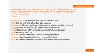 Basmaa
Mostafa
HTML Forms Attributes
<form action="index.php" method="post" target="_blank" accept-charset="UTF-8"
enctype="application/x-www-form-urlencoded" autocomplete="off" novalidate>
<p>Form elements</p>
</form>
Accept-charset Outlines the character set in the submitted form
Action Sets the destination of the data to be processed
Autocomplete Stipulates whether the form should be autocompleted (on by default)
Enctype Outlines the encoding type for the submitted information
Method Stipulates the HTTP method for submitting the form (get or post)
Name Names a form in HTML
Novalidate Informs the browser to avoid authenticating the form
Placeholder Specifies a placeholder text in a textual input field
Target Indicates the target webpage where the processed data will be displayed
16
 