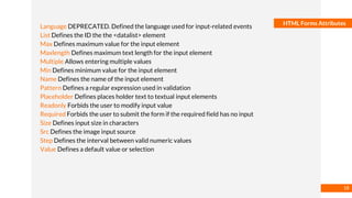 Basmaa
Mostafa
HTML Forms Attributes
Language DEPRECATED. Defined the language used for input-related events
List Defines the ID the the <datalist> element
Max Defines maximum value for the input element
Maxlength Defines maximum text length for the input element
Multiple Allows entering multiple values
Min Defines minimum value for the input element
Name Defines the name of the input element
Pattern Defines a regular expression used in validation
Placeholder Defines places holder text to textual input elements
Readonly Forbids the user to modify input value
Required Forbids the user to submit the form if the required field has no input
Size Defines input size in characters
Src Defines the image input source
Step Defines the interval between valid numeric values
Value Defines a default value or selection
18
 