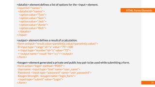 Basmaa
Mostafa
HTML Forms Elements
<datalist> element defines a list of options for the <input> element.
<input list="names">
<datalist id="names">
<option value="Tom">
<option value="Sam">
<option value="Jack">
<option value="Annie">
<option value="Rich">
</datalist>
</input>
<output> element defines a result of a calculation.
<form oninput="result.value=parseInt(x.value)+parseInt(y.value)">
0<input type="range" id="x" value="75">100
+<input type="number" id="y" value="72">
=<output name="result" for="x y"></output>
</form>
<keygen> element generated a private and public key pair to be used while submitting a form.
<form action="login" method="POST">
Username: <input type="text" name="user_name">
Password: <input type="password" name="user_password">
Keygen Strength: <keygen name="login_form">
<input type="submit" value="Login">
</form> 20
 