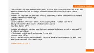 Basmaa
Mostafa
HTML Character Encoding
character encoding huge selection of characters available. Apart from your usual Latin letters and
Arabic numbers, there are also foreign alphabets, mathematical symbols and other special
characters.
The first and simplest HTML character encoding is called ASCII stands for the American Standard
Code for Information Interchange
128 characters
Lowercase letters - Uppercase letters - Punctuation symbols - Numbers from 0 to 9
33 unprintable characters are also called control characters.
Your Best Option: UTF-8
Unicode is the industry standard used for the consistency of character encoding. such as UTF-
8, UTF-16, and UTF-32.
UTF-8 stands for Unicode Transformation Format 8-bit
reasons to use UTF-8:
It supports many languages - completely compatible with ASCII - natively used by XML - uses
less space than other Unicode encodings.
<meta charset="UTF-8">
23
 