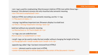 Basmaa
Mostafa
HTML Text Formatting
<em> tag is used for emphasizing. Most browsers italicize HTML text within these tags –
however, this element conveys not only visual but also semantic meaning
<em>This text is emphasized.</em>
italicize HTML text without any semantic meaning, use the <i> tag:
<i>This text is in italics.<i>
<strong> tag defines important text. Browsers display it as bold text
<p>This is <strong>important</strong> text.</p>
bold text without any semantic meaning
<p>Normal text vs <b>Text in bold</b></p>
<u> tags, you can underline text
Here is some <u>underlined</u> text
<small> tags can be used to make the text smaller without changing the height of the line
<p>Paragraph with <small>smaller text</small> in it.</p>
opposite tag called <big> has been removed from HTML5
<center> element used to center text in HTML
<center>Everything here will be displayed in the center of the document.</center>
24
 
