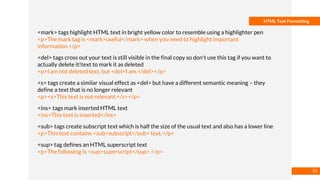 Basmaa
Mostafa
HTML Text Formatting
<mark> tags highlight HTML text in bright yellow color to resemble using a highlighter pen
<p>The mark tag is <mark>useful</mark> when you need to highlight important
information.</p>
<del> tags cross out your text is still visible in the final copy so don't use this tag if you want to
actually delete it!text to mark it as deleted
<p>I am not deleted text, but <del>I am.</del></p>
<s> tags create a similar visual effect as <del> but have a different semantic meaning – they
define a text that is no longer relevant
<p><s>This text is not relevant.</s></p>
<ins> tags mark inserted HTML text
<ins>This text is inserted</ins>
<sub> tags create subscript text which is half the size of the usual text and also has a lower line
<p>This text contains <sub>subscript</sub> text.</p>
<sup> tag defines an HTML superscript text
<p>The following is <sup>superscript</sup>.</p>
25
 