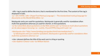 Basmaa
Mostafa
HTML Quoting and Citing
<dfn> tag is used to define the term, that is mentioned for the first time. The content of the tag is
displayed in italic.
<p><dfn>HTML</dfn> (HyperText Markup Language ) — The standardized markup language for
documents on the World Wide Web.</p>
blockquote and q are used for quotations. blockquote is generally used for standalone often
multi-line quotations whereas q is used for shorter, in-line quotations.
<p>So I asked Bob about quotations on the Web and he said <q>I know as much about quotations
as I do about pigeon fancying</q>. Luckily, I found HTML Dog and it said:</p>
<blockquote cite="http://www.htmldog.com/guides/html/intermediate/text/">
<p>blockquote and q are used for quotations. blockquote is generally used for standalone often
multi-line quotations whereas</p>
<cite> element defines the title of the work you're citing or quoting.
<cite>Sophie's Choice</cite> by William Styron
26
 