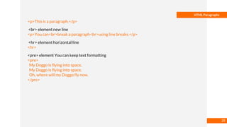 Basmaa
Mostafa
HTML Paragraphs
<p>This is a paragraph.</p>
<br> element new line
<p>You can<br>break a paragraph<br>using line breaks.</p>
<hr> element horizontal line
<hr>
<pre> element You can keep text formatting
<pre>
My Doggo is flying into space.
My Doggo is flying into space.
Oh, where will my Doggo fly now.
</pre>
28
 