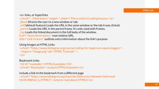 Basmaa
Mostafa
HTML Link
<a> links, or hyperlinks
<a href="../html-basics" target="_blank">This is a link to coding lessons.</a>
_blank Directs the user to a new window or tab.
_self (default feature) Loads the URL in the same window or the tab it was clicked.
_parent Loads the URL in the parent frame. It’s only used with frames.
_top Loads the linked document in the full body of the window.
href="/learn/html-basics" root relative URL
title="Link to learn" outlines extra information about the link’s purpose
Using Images as HTML Links
<a href="https://www.bitdegree.org/course/coding-for-beginners-space-doggos">
<img src="image.png" alt="HTML Tutorials" >
</a>
Bookmark Links
<h2 id="examples">HTML Examples</h2>
<a href="#examples">Jump to HTML Examples</a>
include a link to the bookmark from a different page
<a href="https://www.bitdegree.org/tutorials/difference-between-html-and-
html5/#What_is_HTML5">Jump to read about HTML5</a>
29
 