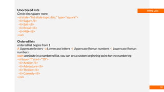 Basmaa
Mostafa
HTML ListsUnordered lists
Circle disc square none
<ul style="list-style-type: disc;" type="square">
<li>Sugar</li>
<li>Salt</li>
<li>Bread</li>
<li>Milk</li>
</ul>
Ordered lists
ordered list begins from 1
A Uppercase letters - a Lowercase letters - I Uppercase Roman numbers - i Lowercase Roman
numbers
start attribute in a numbered list, you can set a custom beginning point for the numbering
<ol type="i" start="10">
<li>Action</li>
<li>Adventure</li>
<li>Thriller</li>
<li>Comedy</li>
</ol>
32
 