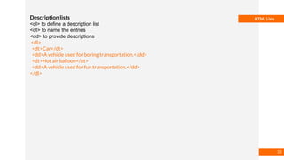 Basmaa
Mostafa
HTML ListsDescription lists
<dl> to define a description list
<dt> to name the entries
<dd> to provide descriptions
<dl>
<dt>Car</dt>
<dd>A vehicle used for boring transportation.</dd>
<dt>Hot air balloon</dt>
<dd>A vehicle used for fun transportation.</dd>
</dl>
33
 