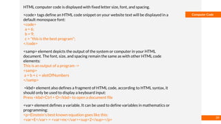 Basmaa
Mostafa
Computer Code
HTML computer code is displayed with fixed letter size, font, and spacing.
<code> tags define an HTML code snippet on your website text will be displayed in a
default monospace font:
<code>
a = 6;
b = 9;
c = "this is the best program";
</code>
<samp> element depicts the output of the system or computer in your HTML
document. The font, size, and spacing remain the same as with other HTML code
elements:
This is an output of a program ->
<samp>
a + b + c = alotOfNumbers
</samp>
<kbd> element also defines a fragment of HTML code, according to HTML syntax, it
should only be used to display a keyboard input:
Press <kbd>Ctrl + O</kbd> to open a document file
<var> element defines a variable. It can be used to define variables in mathematics or
programming:
<p>Einstein's best known equation goes like this:
<var>E</var> = <var>mc</var><sup>2</sup></p>
39
 