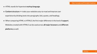 Basmaa
Mostafa
Main Concepts and Principles Explained
● HTML stands for hypertext markup language.
● Content structure => make your websites easy-to-read and improve user
experience by dividing texts into paragraphs, lists, quotes, and headings.
● When comparing HTML vs HTML5, the first major difference is the level of support.
Websites created with HTML5 can be used across all major browsers and different
platforms as well.
4
 