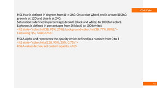 Basmaa
Mostafa
HTML Color
HSL Hue is defined in degrees from 0 to 360. On a color wheel, red is around 0/360,
green is at 120 and blue is at 240.
Saturation is defined in percentages from 0 (black and white) to 100 (full color).
Lightness is defined in percentages from 0 (black) to 100 (white).
<h2 style="color: hsl(38, 95%, 25%); background-color: hsl(38, 77%, 88%);">
I am using HSL codes</h2>
HSLA alpha and represents the opacity which defined in a number from 0 to 1
<h2 style="color: hsla(128, 95%, 25%, 0.75);">
HSLA values let you set custom opacity </h2>
42
 