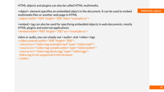 Basmaa
Mostafa
Multimedia ,objects
HTML objects and plugins can also be called HTML multimedia.
<object> element specifies an embedded object in the document. It can be used to embed
multimedia files or another web page in HTML
<object width="400" height="300" data="example.ex">
<embed> tag can also be used for specifying embedded objects in web documents, mostly
HTML plugins and external applications
<embed width="400" height="300" src="example.ex">
video or audio, you can simply use <audio> and <video> tags
<video controls width="400" height="300">
<source src="video-tag-example.mp4" type="video/mp4">
<source src="video-tag-sample.webm" type="video/webm">
<source src="video-tag-demo.ogg" type="video/ogg">
Video tag is not supported in this browser.
</video>
46
 