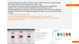 Basmaa
Mostafa
YouTube Video
Understanding how to embed a YouTube video in HTML can save you a lot of trouble.
The trick is using an iframe instead of the <video> tags
As you click it, you will see a few sharing options, including various social media
platforms. The very first on the list is Embed. Click on it with your cursor:
YouTube will generate a code for you to use automatically. The <iframe> tag will have
the URL of the video source, height and weight of the player and a few more attributes
included
<iframe width="560" height="315"
src="https://www.youtube.com/embed/RuckLtuInNY" frameborder="0"
allow="accelerometer; autoplay; encrypted-media; gyroscope; picture-in-picture"
allowfullscreen></iframe>
49
 