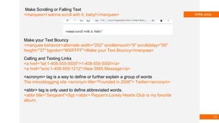 Basmaa
Mostafa
HTML tricks
Make Scrolling or Falling Text
<marquee>I wanna scroll with it, baby!</marquee>
Make your Text Bouncy
<marquee behavior=alternate width="202″ scrollamount="8″ scrolldelay="95″
height="37″ bgcolor="#00FFFF">Make your Text Bouncy</marquee>
Calling and Texting Links
<a href="tel:1-408-555-5555">1-408-555-5555</a>
<a href="sms:1-408-555-1212">New SMS Message</a>
<acronym> tag is a way to define or further explain a group of words
The microblogging site <acronym title="Founded in 2006"> Twitter</acronym>
<abbr> tag is only used to define abbreviated words.
<abbr title="Sergeant">Sgt.</abbr> Pepper's Lonely Hearts Club is my favorite
album.
51
 