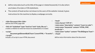 Basmaa
Mostafa
Head Element
● define meta data (such as the title of the page or related keywords). It is also where
you'd place JS scripts or CSS stylesheets.
● The content of head section not shown to the users of the website: instead, it gives
instructions for the machine to display a webpage correctly.
○ <title>Document title</title>
defines the HTML page title
○ <link rel="stylesheet" type="text/css" href="style_file.css">
creates a relation to external resources (stylesheets or scripts)
○ <script>
document.getElementById("learn").innerHTML = "It works!";
</script>
include a JS script in your HTML document
○ <head>
<meta charset="UTF-8">
<meta name="description" content="Learn to code!">
<meta name="keywords" content="HTML, PHP,
JavaScript">
<meta name="author" content="The BitDegree Team">
</head>
define meta information about the document
6
 