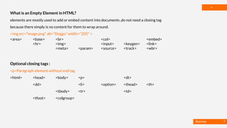 Basmaa
Mostafa
*
What is an Empty Element in HTML?
elements are mostly used to add or embed content into documents ,do not need a closing tag
because there simply is no content for them to wrap around.
<img src="image.png" alt="Doggo" width="205" >
<area> <base> <br> <col> <embed>
<hr> <img> <input> <keygen> <link>
<meta> <param> <source> <track> <wbr>
Optional closing tags :
<p>Paragraph element without end tag
<html> <head> <body> <p> <dt>
<dd> <li> <option> <thead> <th>
<tbody> <tr> <td>
<tfoot> <colgroup>
7
 