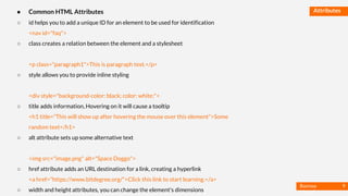 Basmaa
Mostafa
Attributes● Common HTML Attributes
○ id helps you to add a unique ID for an element to be used for identification
<nav id="faq">
○ class creates a relation between the element and a stylesheet
<p class="paragraph1">This is paragraph text.</p>
○ style allows you to provide inline styling
<div style="background-color: black; color: white;">
○ title adds information, Hovering on it will cause a tooltip
<h1 title="This will show up after hovering the mouse over this element">Some
random text</h1>
○ alt attribute sets up some alternative text
<img src="image.png" alt="Space Doggo">
○ href attribute adds an URL destination for a link, creating a hyperlink
<a href="https://www.bitdegree.org/">Click this link to start learning.</a>
○ width and height attributes, you can change the element's dimensions
9
 