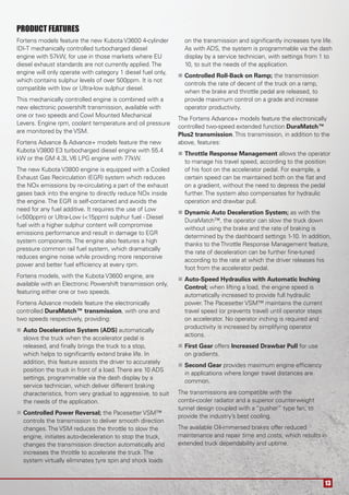 13
PRODUCT FEATURES
Fortens models feature the new Kubota V3600 4-cylinder
IDI-T mechanically controlled turbocharged diesel
engine with 57kW, for use in those markets where EU
diesel exhaust standards are not currently applied.The
engine will only operate with category 1 diesel fuel only,
which contains sulphur levels of over 500ppm. It is not
compatible with low or Ultra-low sulphur diesel.
This mechanically controlled engine is combined with a
new electronic powershift transmission, available with
one or two speeds and Cowl Mounted Mechanical
Levers. Engine rpm, coolant temperature and oil pressure
are monitored by the VSM.
Fortens Advance & Advance+ models feature the new
Kubota V3800 E3 turbocharged diesel engine with 55.4
kW or the GM 4.3L V6 LPG engine with 77kW.
The new Kubota V3800 engine is equipped with a Cooled
Exhaust Gas Recirculation (EGR) system which reduces
the NOx emissions by re-circulating a part of the exhaust
gases back into the engine to directly reduce NOx inside
the engine.The EGR is self-contained and avoids the
need for any fuel additive. It requires the use of Low
(<500ppm) or Ultra-Low (<15ppm) sulphur fuel - Diesel
fuel with a higher sulphur content will compromise
emissions performance and result in damage to EGR
system components.The engine also features a high
pressure common rail fuel system, which dramatically
reduces engine noise while providing more responsive
power and better fuel efﬁciency at every rpm.
Fortens models, with the Kubota V3600 engine, are
available with an Electronic Powershift transmission only,
featuring either one or two speeds.
Fortens Advance models feature the electronically
controlled DuraMatch™ transmission, with one and
two speeds respectively, providing:
Auto Deceleration System (ADS) automatically
slows the truck when the accelerator pedal is
released, and ﬁnally brings the truck to a stop,
which helps to signiﬁcantly extend brake life. In
addition, this feature assists the driver to accurately
position the truck in front of a load.There are 10 ADS
settings, programmable via the dash display by a
service technician, which deliver different braking
characteristics, from very gradual to aggressive, to suit
the needs of the application.
Controlled Power Reversal; the Pacesetter VSM™
controls the transmission to deliver smooth direction
changes.The VSM reduces the throttle to slow the
engine, initiates auto-deceleration to stop the truck,
changes the transmission direction automatically and
increases the throttle to accelerate the truck.The
system virtually eliminates tyre spin and shock loads
on the transmission and signiﬁcantly increases tyre life.
As with ADS, the system is programmable via the dash
display by a service technician, with settings from 1 to
10, to suit the needs of the application.
Controlled Roll-Back on Ramp; the transmission
controls the rate of decent of the truck on a ramp,
when the brake and throttle pedal are released, to
provide maximum control on a grade and increase
operator productivity.
The Fortens Advance+ models feature the electronically
controlled two-speed extended function DuraMatch™
Plus2 transmission.This transmission, in addition to the
above, features:
Throttle Response Management allows the operator
to manage his travel speed, according to the position
of his foot on the accelerator pedal. For example, a
certain speed can be maintained both on the ﬂat and
on a gradient, without the need to depress the pedal
further.The system also compensates for hydraulic
operation and drawbar pull.
Dynamic Auto Deceleration System; as with the
DuraMatch™, the operator can slow the truck down
without using the brake and the rate of braking is
determined by the dashboard settings 1-10. In addition,
thanks to theThrottle Response Management feature,
the rate of deceleration can be further ﬁne-tuned
according to the rate at which the driver releases his
foot from the accelerator pedal.
Auto-Speed Hydraulics with Automatic Inching
Control; when lifting a load, the engine speed is
automatically increased to provide full hydraulic
power.The Pacesetter VSM™ maintains the current
travel speed (or prevents travel) until operator steps
on accelerator. No operator inching is required and
productivity is increased by simplifying operator
actions.
First Gear offers Increased Drawbar Pull for use
on gradients.
Second Gear provides maximum engine efﬁciency
in applications where longer travel distances are
common.
The transmissions are compatible with the
combi-cooler radiator and a superior counterweight
tunnel design coupled with a “pusher” type fan, to
provide the industry’s best cooling.
The available Oil-immersed brakes offer reduced
maintenance and repair time and costs, which results in
extended truck dependability and uptime.
 