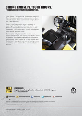 @ fwww.hyster.eu infoeurope@hyster.com /HysterEurope @HysterEurope /HysterEurope
STRONG PARTNERS. TOUGH TRUCKS.
TM
FOR DEMANDING OPERATIONS, EVERYWHERE.
Hyster supplies a complete range of warehouse equipment,
IC and electric counterbalanced trucks, container handlers
and reach stackers. Hyster is committed to being much more
than a lift truck supplier.
Our aim is to offer a complete partnership capable of
responding to the full spectrum of material handling issues:
Whether you need professional consultancy on your ﬂeet
management, fully qualiﬁed service support, or reliable parts
supply, you can depend on Hyster.
Our network of highly trained dealers provides expert,
responsive local support. They can offer cost-effective ﬁnance
packages and introduce effectively managed maintenance
programmes to ensure that you get the best possible value.
Our business is dealing with your material handling needs so
you can focus on the success of your business today and in
the future.
HYSTER and FORTENS are registered trademarks in the European Union and certain other jurisdictions.
MONOTROL is a registered trademark, and DURAMATCH and are trademarks in the United States and in certain other jurisdictions.
Hyster products are subject to change without notice. Lift trucks illustrated may feature optional equipment.
A division of NACCO Materials Handling Limited.
Form number: 901054/11. Printed in England. TLC/03/13
HYSTER EUROPE
Flagship House, Reading Road North, Fleet, Hants GU51 4WD, England.
Tel: +44 (0) 1252 810261
 
