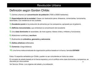 Definición según Gordon Childe:
Revolución Urbana
Definición según Gordon Childe:
1. Centros urbanos con concentración de población (7000 a 20000 habitantes)
2. Especialización de la sociedad. Clases con dedicación plena: Artesanos, comerciantes, funcionarios,2. Especialización de la sociedad. Clases con dedicación plena: Artesanos, comerciantes, funcionarios,
sacerdotes. Con residencia en las ciudades.
3. Excedente social en la producción de alimentos por los campesinos, apropiado por el gobierno.
4. Edificios monumentales, que simbolizan la concentración del excedente
5. Una clase dominante de sacerdotes, de nivel superior, líderes civiles y militares y funcionarios
66. Notaciones numéricas y escritura
7. Rudimentos de aritmética, geometría y astronomía
8 í f8. Estilos artísticos sofisticados
9. Comercio a larga distancia
10 Una forma instit cionali ada de organi ación política basada en la f er a llamada ESTADO10. Una forma institucionalizada de organización política basada en la fuerza, llamada ESTADO
Estos 10 aspectos señalados por Childe, pueden no ser coincidentes en todos los casos
11
El concepto de estado basado en la fuerza represiva y en el conflicto entre clase dominante y campesinos, es
discutida por otros autores
Ver Service, Elman. Los orígenes del estado y la civilización
 
