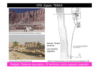 CFE. Egipto. TEBAS
http://upload.wikimedia.org/wikipedia/Hatshepsut_Temple.jpg
Karnak TemploKarnak. Templo
de Amon
Los caminos
sagradossagrados
29
Religión Sistema teocrático. El territorio como espacio sagrado
Giedion. El presente eterno: Los comienzos de la arquitectura. 336http://www.phistoria.net/fotos/foto-334_b.jpg
 