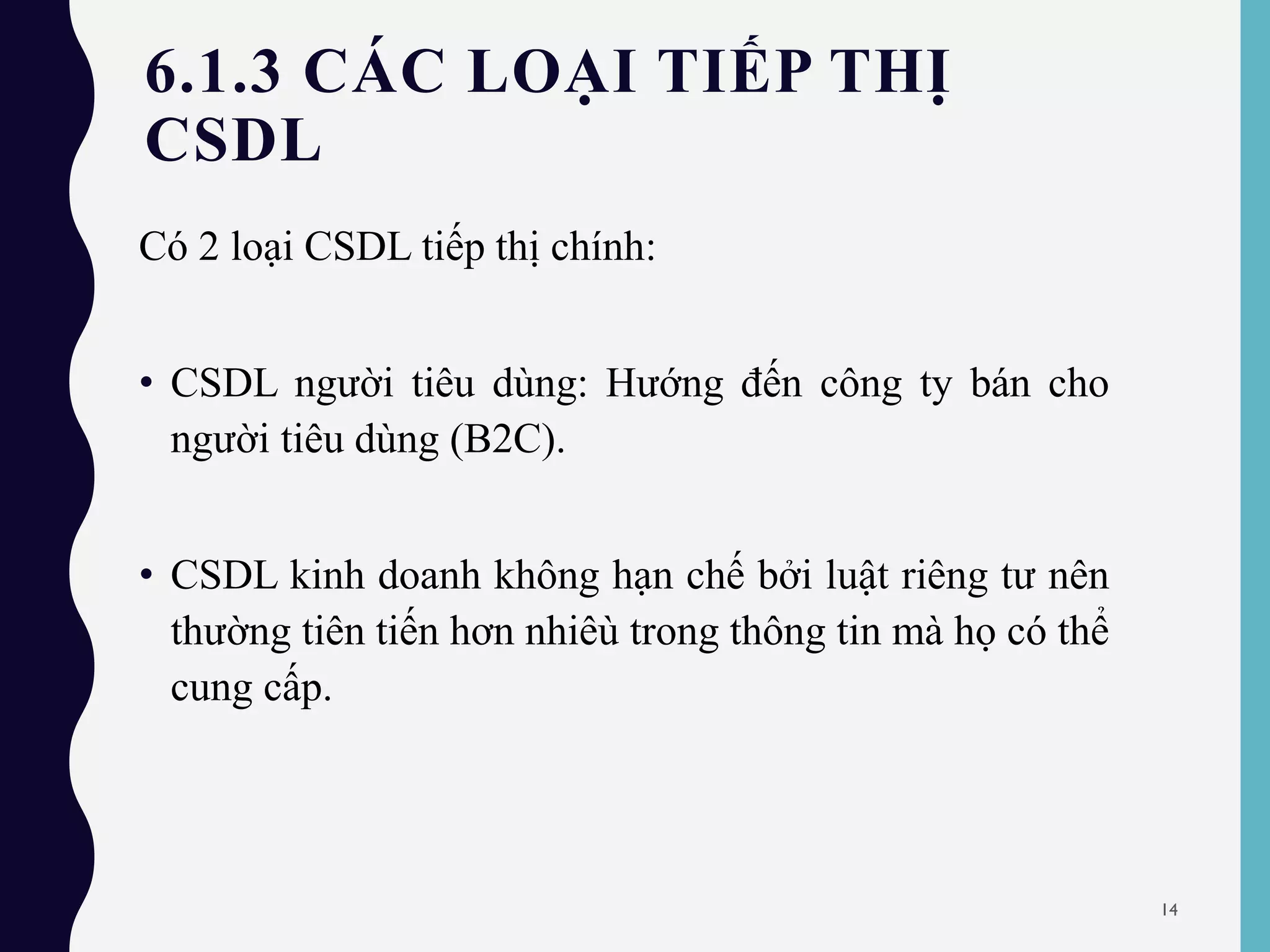 6.1.3 CÁC LOẠI TIẾP THỊ
CSDL
Có 2 loại CSDL tiếp thị chính:
• CSDL người tiêu dùng: Hướng đến công ty bán cho
người tiêu dùng (B2C).
• CSDL kinh doanh không hạn chế bởi luật riêng tư nên
thường tiên tiến hơn nhiêù trong thông tin mà họ có thể
cung cấp.
14
 