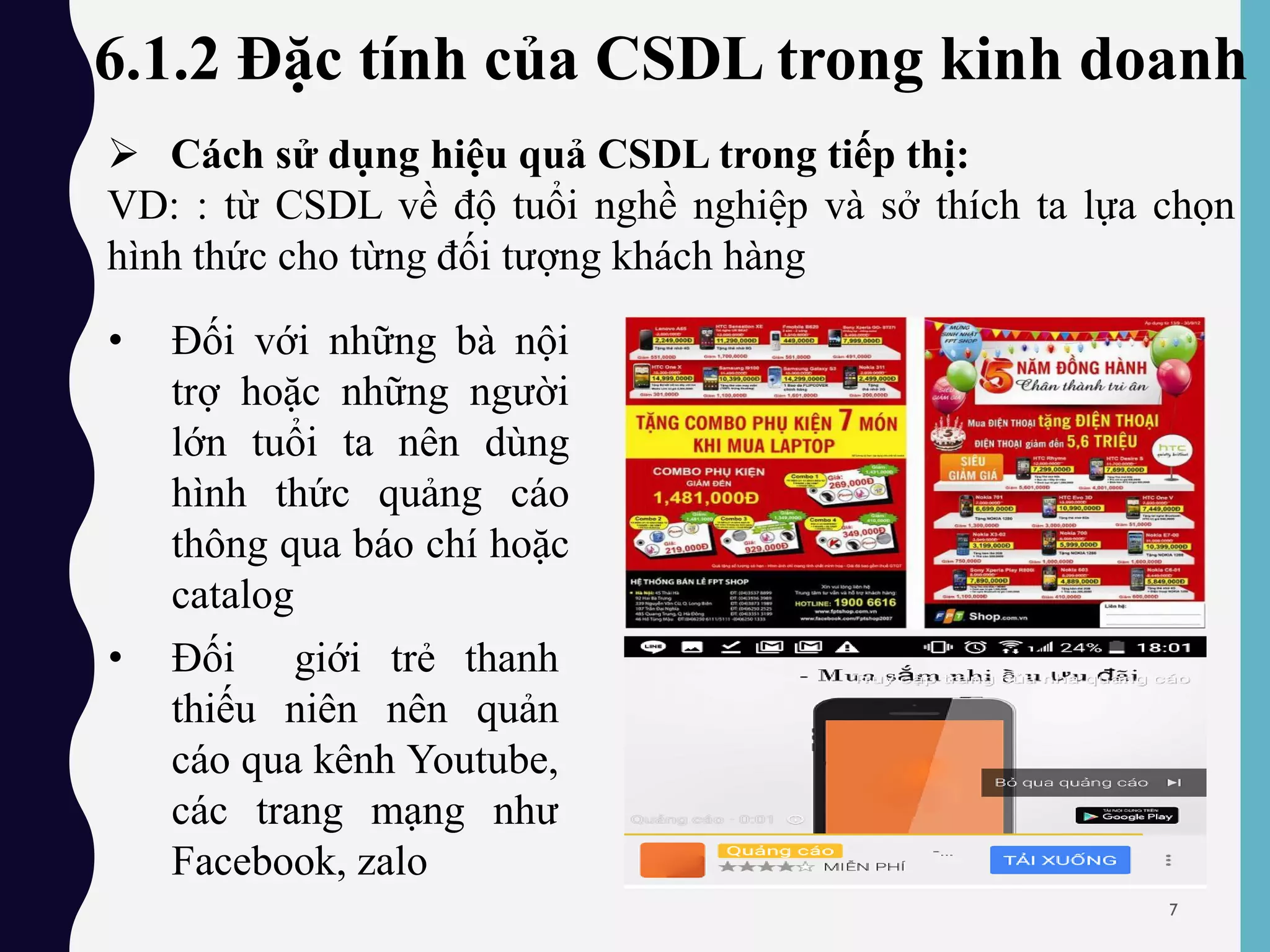 6.1.2 Đặc tính của CSDL trong kinh doanh
 Cách sử dụng hiệu quả CSDL trong tiếp thị:
VD: : từ CSDL về độ tuổi nghề nghiệp và sở thích ta lựa chọn
hình thức cho từng đối tượng khách hàng
• Đối với những bà nội
trợ hoặc những người
lớn tuổi ta nên dùng
hình thức quảng cáo
thông qua báo chí hoặc
catalog
• Đối giới trẻ thanh
thiếu niên nên quản
cáo qua kênh Youtube,
các trang mạng như
Facebook, zalo
7
 