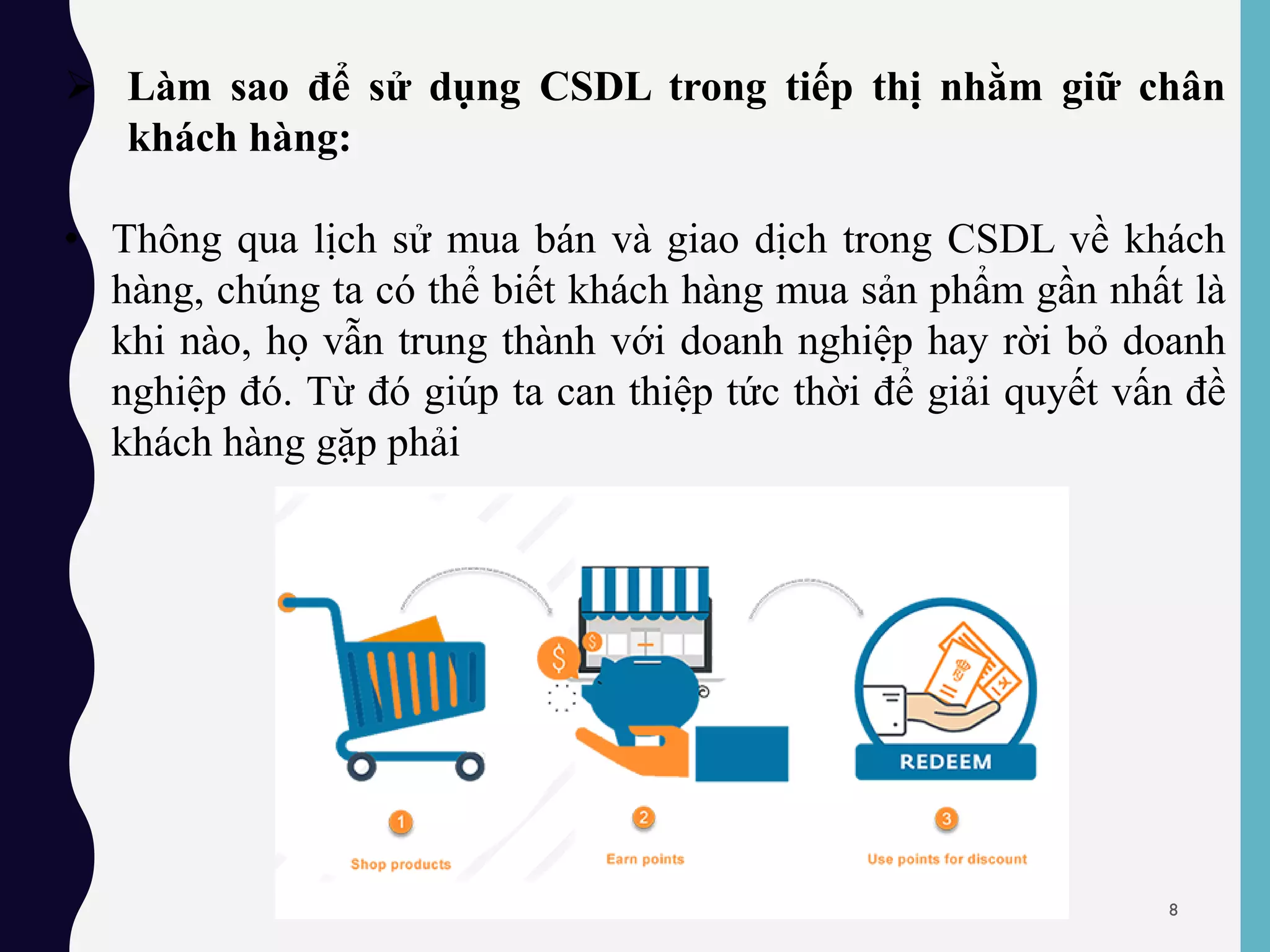  Làm sao để sử dụng CSDL trong tiếp thị nhằm giữ chân
khách hàng:
• Thông qua lịch sử mua bán và giao dịch trong CSDL về khách
hàng, chúng ta có thể biết khách hàng mua sản phẩm gần nhất là
khi nào, họ vẫn trung thành với doanh nghiệp hay rời bỏ doanh
nghiệp đó. Từ đó giúp ta can thiệp tức thời để giải quyết vấn đề
khách hàng gặp phải
8
 